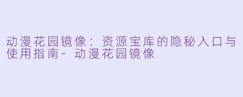 动漫花园镜像：资源宝库的隐秘入口与使用指南-动漫花园镜像