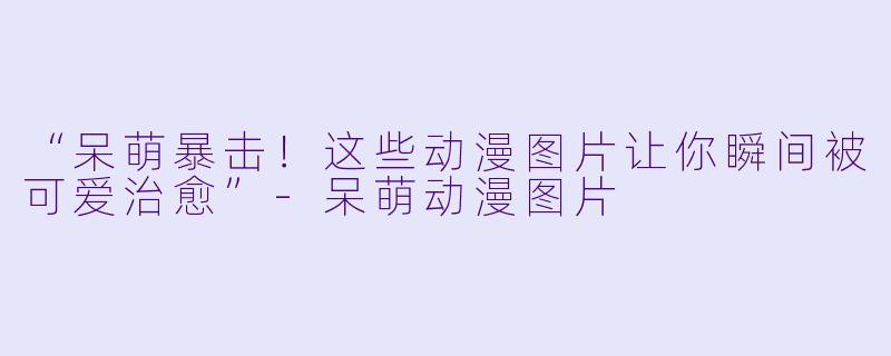 “呆萌暴击！这些动漫图片让你瞬间被可爱治愈”-呆萌动漫图片