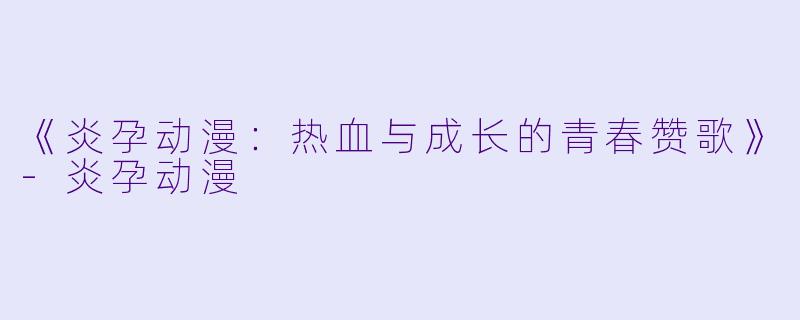 《炎孕动漫：热血与成长的青春赞歌》-炎孕动漫