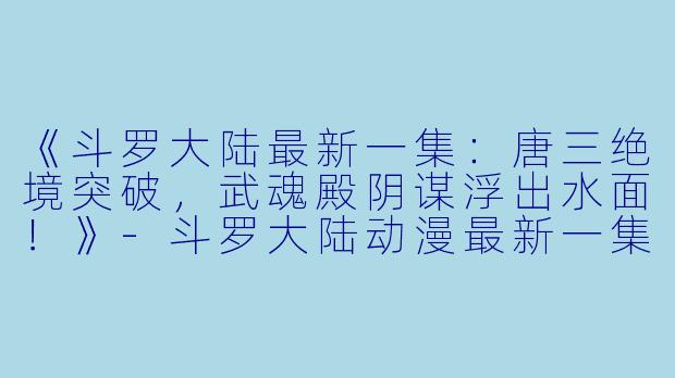《斗罗大陆最新一集：唐三绝境突破，武魂殿阴谋浮出水面！》-斗罗大陆动漫最新一集