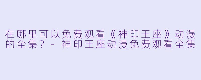 在哪里可以免费观看《神印王座》动漫的全集?