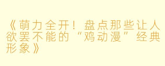 《萌力全开!盘点那些让人欲罢不能的“鸡动漫”经典形象》