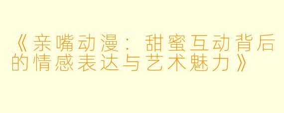 《亲嘴动漫：甜蜜互动背后的情感表达与艺术魅力》