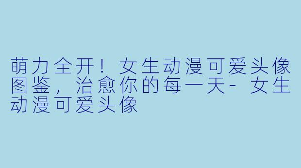 萌力全开！女生动漫可爱头像图鉴，治愈你的每一天-女生动漫可爱头像
