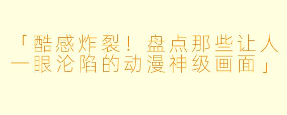 「酷感炸裂！盘点那些让人一眼沦陷的动漫神级画面」