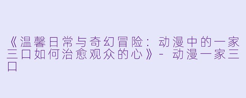 《温馨日常与奇幻冒险：动漫中的一家三口如何治愈观众的心》-动漫一家三口