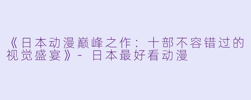 《日本动漫巅峰之作：十部不容错过的视觉盛宴》-日本最好看动漫