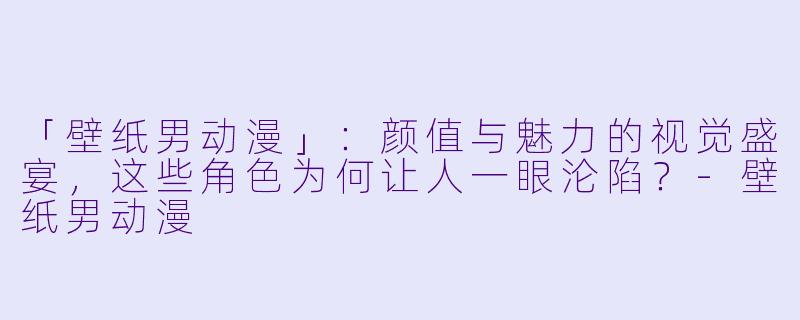 「壁纸男动漫」:颜值与魅力的视觉盛宴,这些角色为何让人一眼沦陷?