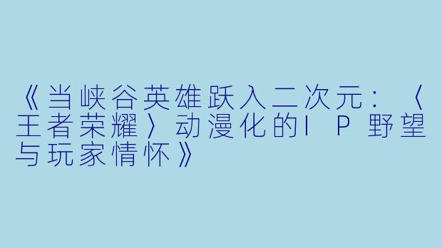 《当峡谷英雄跃入二次元：〈王者荣耀〉动漫化的IP野望与玩家情怀》