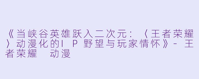 《当峡谷英雄跃入二次元：〈王者荣耀〉动漫化的IP野望与玩家情怀》-王者荣耀 动漫