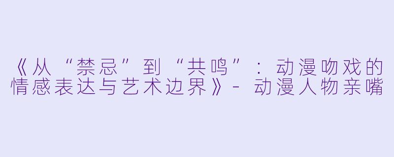 《从“禁忌”到“共鸣”：动漫吻戏的情感表达与艺术边界》-动漫人物亲嘴