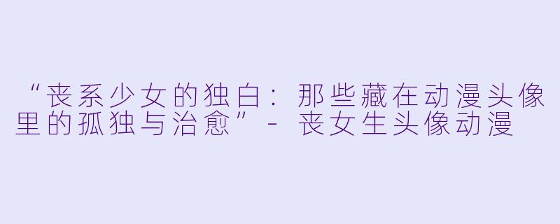 “丧系少女的独白：那些藏在动漫头像里的孤独与治愈”-丧女生头像动漫