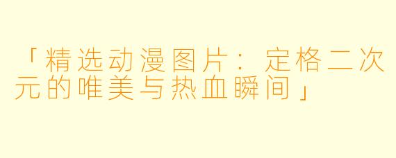 「精选动漫图片：定格二次元的唯美与热血瞬间」