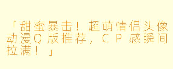 「甜蜜暴击！超萌情侣头像动漫Q版推荐，CP感瞬间拉满！」