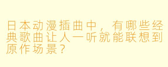 日本动漫插曲中,有哪些经典歌曲让人一听就能联想到原作场景?