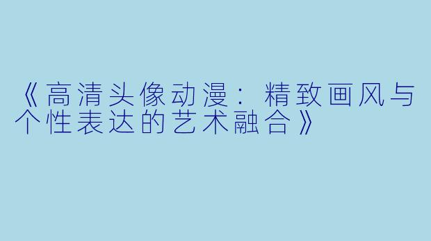 《高清头像动漫：精致画风与个性表达的艺术融合》