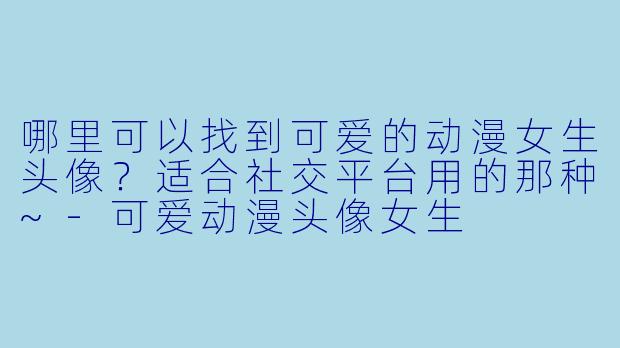 哪里可以找到可爱的动漫女生头像？适合社交平台用的那种~-可爱动漫头像女生