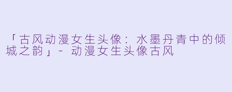 「古风动漫女生头像：水墨丹青中的倾城之韵」-动漫女生头像古风