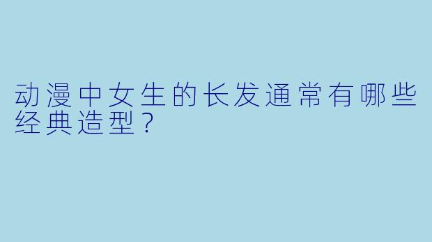 动漫中女生的长发通常有哪些经典造型?