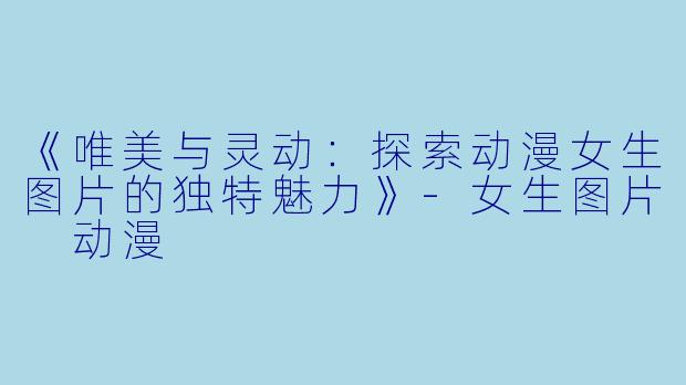《唯美与灵动：探索动漫女生图片的独特魅力》-女生图片 动漫