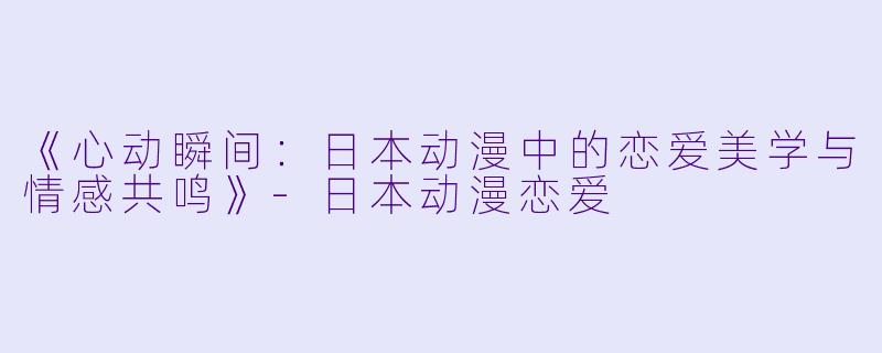 《心动瞬间:日本动漫中的恋爱美学与情感共鸣》