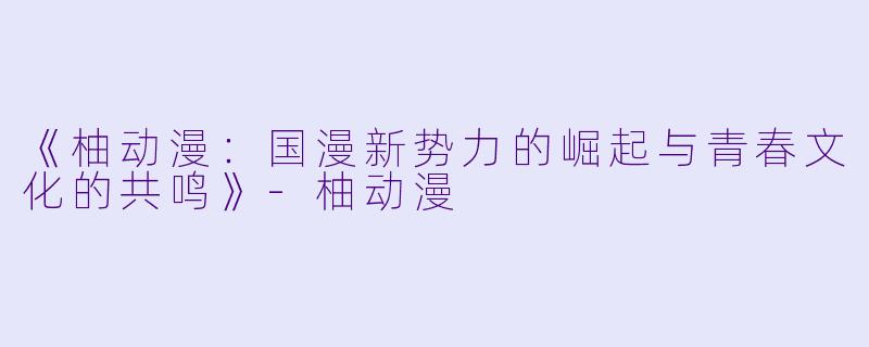 《柚动漫：国漫新势力的崛起与青春文化的共鸣》-柚动漫