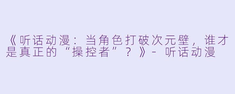 《听话动漫：当角色打破次元壁，谁才是真正的“操控者”？》-听话动漫