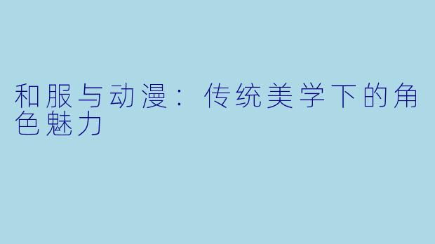 和服与动漫：传统美学下的角色魅力