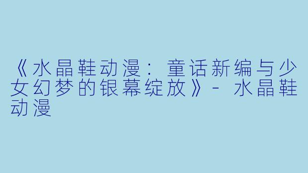 《水晶鞋动漫：童话新编与少女幻梦的银幕绽放》-水晶鞋动漫