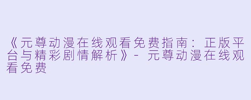 《元尊动漫在线观看免费指南:正版平台与精彩剧情解析》