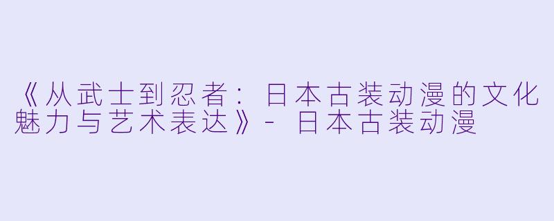 《从武士到忍者：日本古装动漫的文化魅力与艺术表达》-日本古装动漫