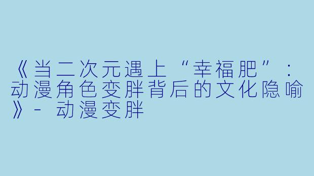 《当二次元遇上“幸福肥”：动漫角色变胖背后的文化隐喻》-动漫变胖