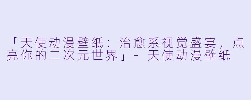 「天使动漫壁纸：治愈系视觉盛宴，点亮你的二次元世界」-天使动漫壁纸