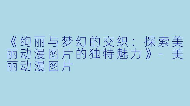 《绚丽与梦幻的交织：探索美丽动漫图片的独特魅力》-美丽动漫图片