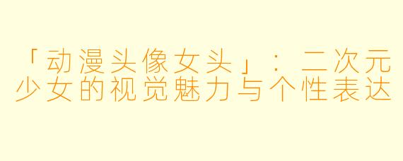 「动漫头像女头」：二次元少女的视觉魅力与个性表达