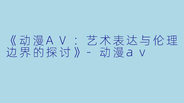《动漫AV：艺术表达与伦理边界的探讨》-动漫av
