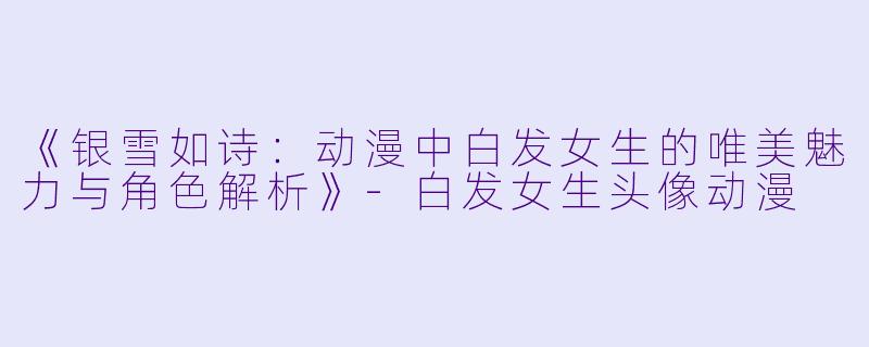 《银雪如诗：动漫中白发女生的唯美魅力与角色解析》-白发女生头像动漫