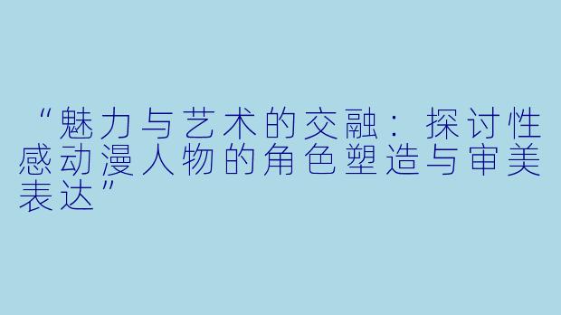 “魅力与艺术的交融：探讨性感动漫人物的角色塑造与审美表达”