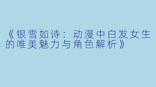 《银雪如诗：动漫中白发女生的唯美魅力与角色解析》