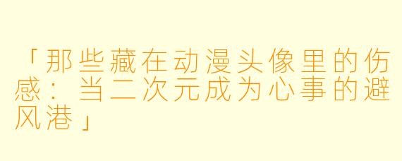 「那些藏在动漫头像里的伤感：当二次元成为心事的避风港」