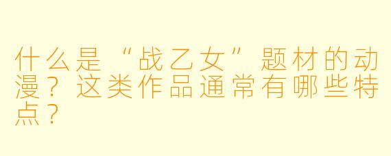 什么是“战乙女”题材的动漫?这类作品通常有哪些特点?