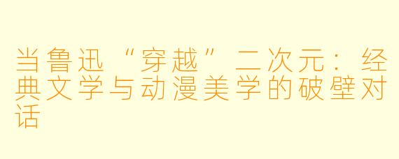 当鲁迅“穿越”二次元：经典文学与动漫美学的破壁对话