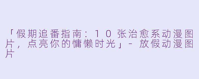 「假期追番指南：10张治愈系动漫图片，点亮你的慵懒时光」-放假动漫图片