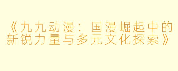 《九九动漫:国漫崛起中的新锐力量与多元文化探索》