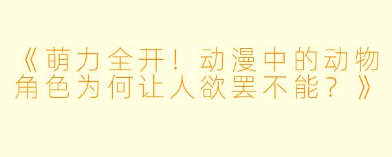 《萌力全开！动漫中的动物角色为何让人欲罢不能？》