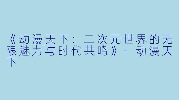 《动漫天下：二次元世界的无限魅力与时代共鸣》-动漫天下