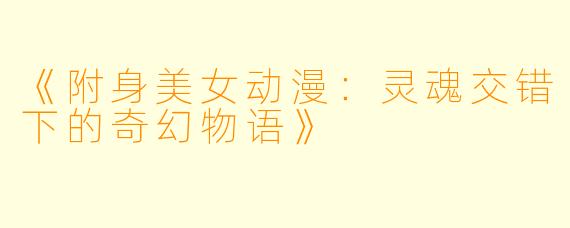 《附身美女动漫：灵魂交错下的奇幻物语》