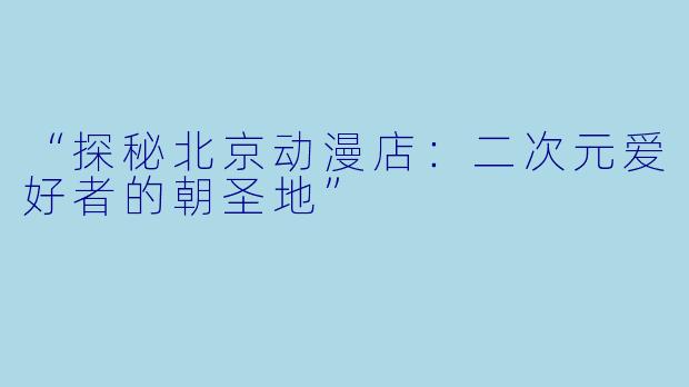 “探秘北京动漫店:二次元爱好者的朝圣地”