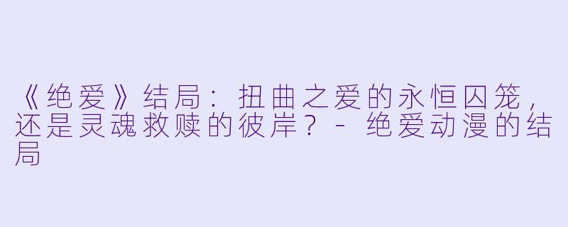 《绝爱》结局：扭曲之爱的永恒囚笼，还是灵魂救赎的彼岸？-绝爱动漫的结局