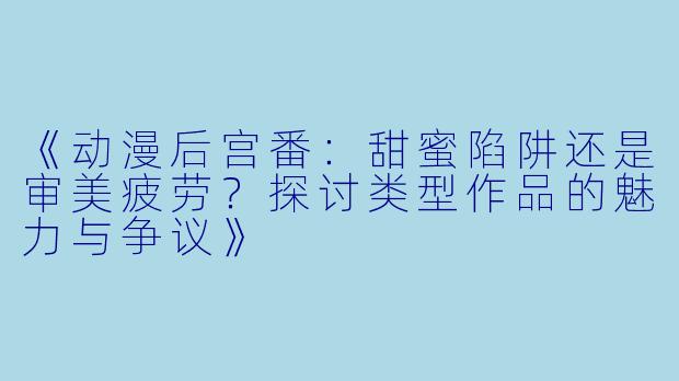 《动漫后宫番:甜蜜陷阱还是审美疲劳?探讨类型作品的魅力与争议》